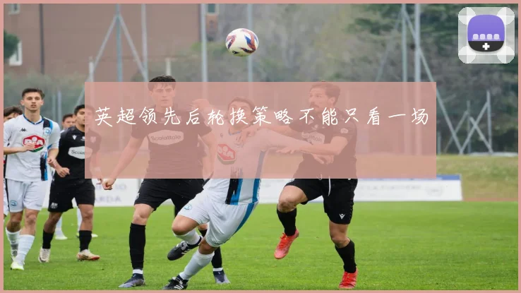 英超领先后轮换策略不能只看一场