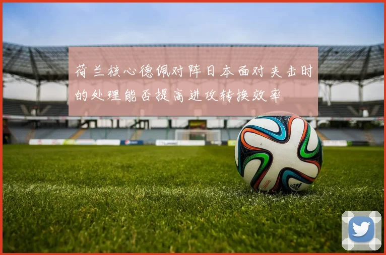 荷兰核心德佩对阵日本面对夹击时的处理能否提高进攻转换效率