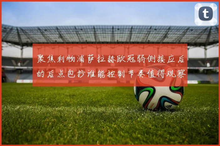 聚焦利物浦萨拉赫欧冠弱侧接应后的后点包抄谁能控制节奏值得观察