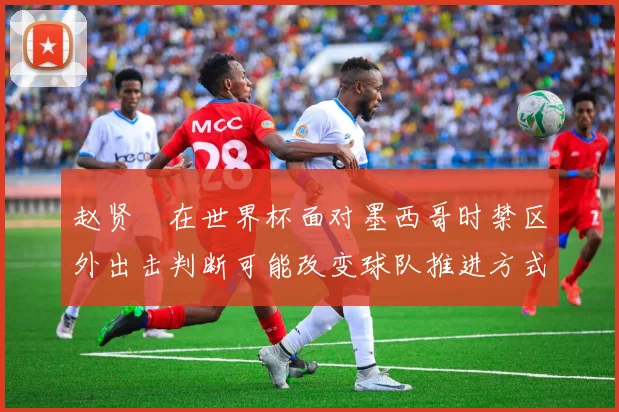 赵贤祐在世界杯面对墨西哥时禁区外出击判断可能改变球队推进方式