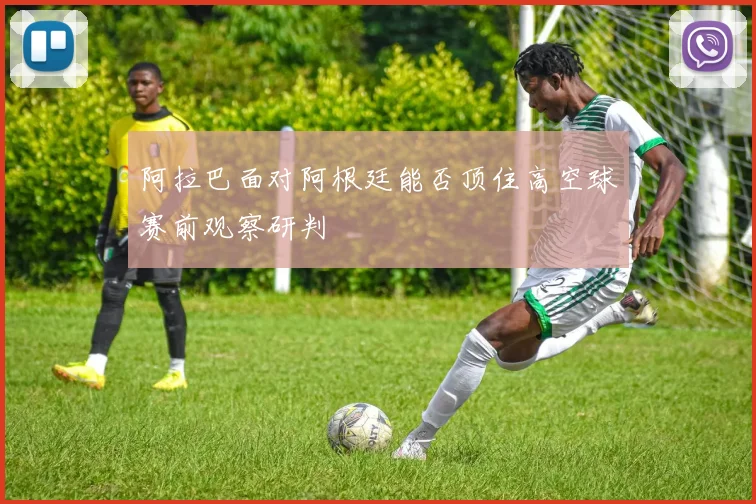 阿拉巴面对阿根廷能否顶住高空球赛前观察研判