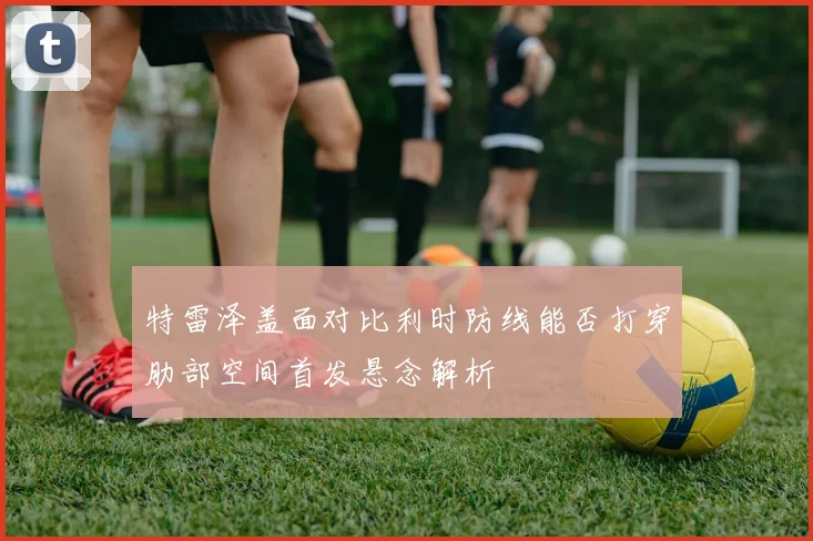 特雷泽盖面对比利时防线能否打穿肋部空间首发悬念解析