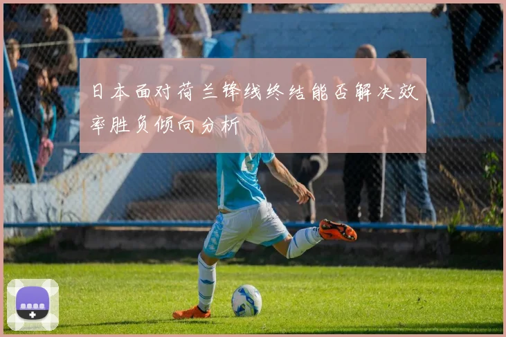 日本面对荷兰锋线终结能否解决效率胜负倾向分析