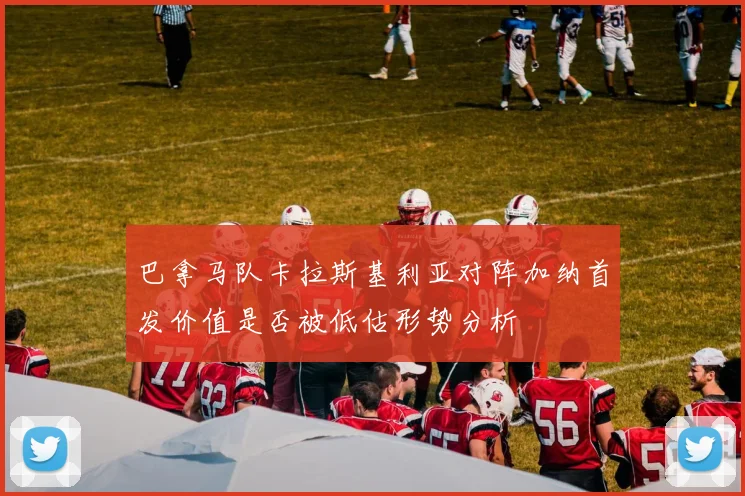 巴拿马队卡拉斯基利亚对阵加纳首发价值是否被低估形势分析