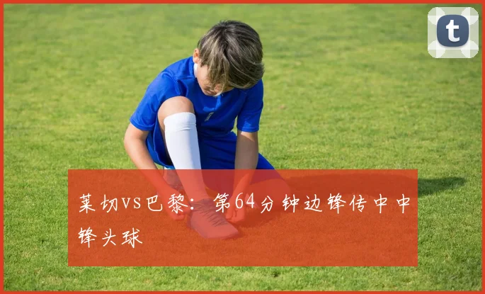 莱切vs巴黎:第64分钟边锋传中中锋头球