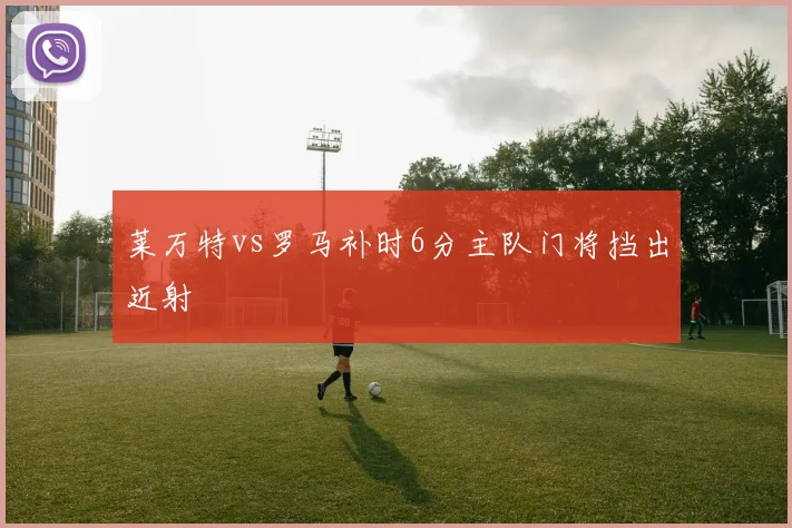 莱万特vs罗马补时6分主队门将挡出近射