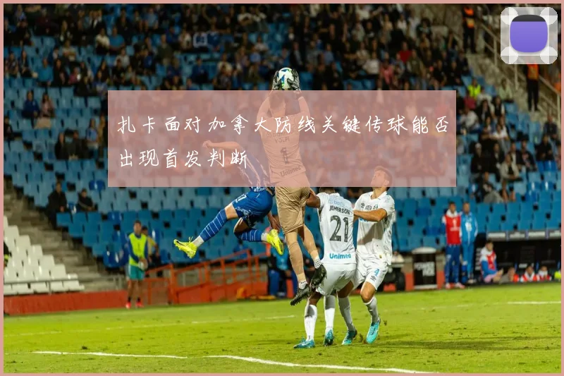 扎卡面对加拿大防线关键传球能否出现首发判断