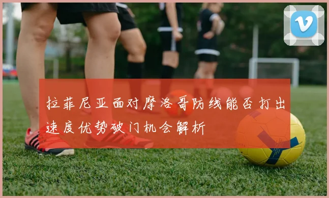 拉菲尼亚面对摩洛哥防线能否打出速度优势破门机会解析